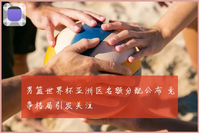 男篮世界杯亚洲区名额分配公布 竞争格局引发关注