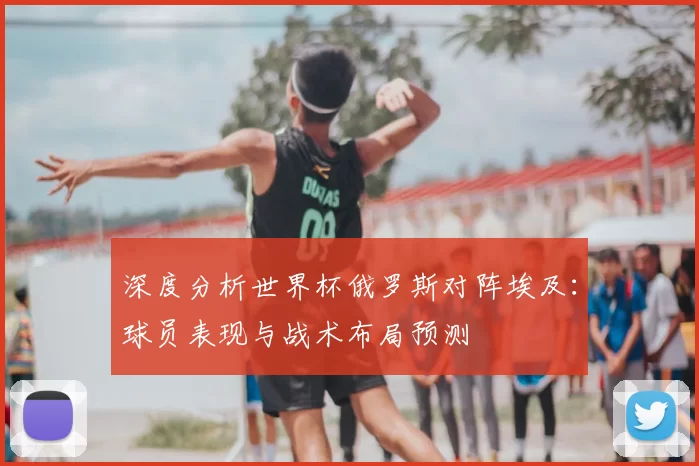 深度分析世界杯俄罗斯对阵埃及:球员表现与战术布局预测
