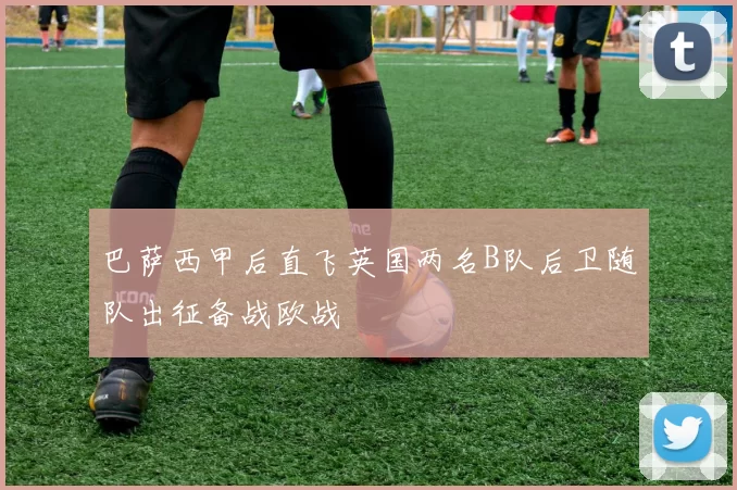 巴萨西甲后直飞英国两名B队后卫随队出征备战欧战