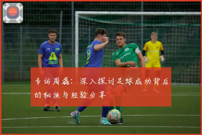 专访周磊：深入探讨足球成功背后的秘诀与经验分享