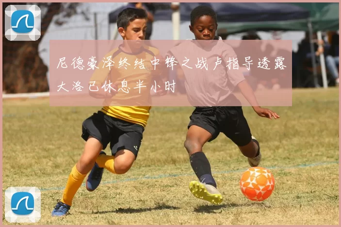 尼德豪泽终结中锋之战卢指导透露大洛已休息半小时