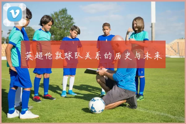 英超伦敦球队关系的历史与未来