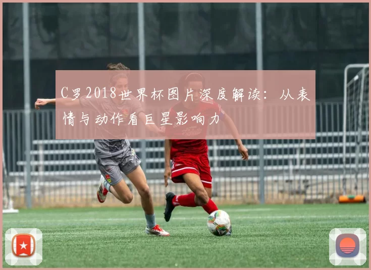 C罗2018世界杯图片深度解读：从表情与动作看巨星影响力