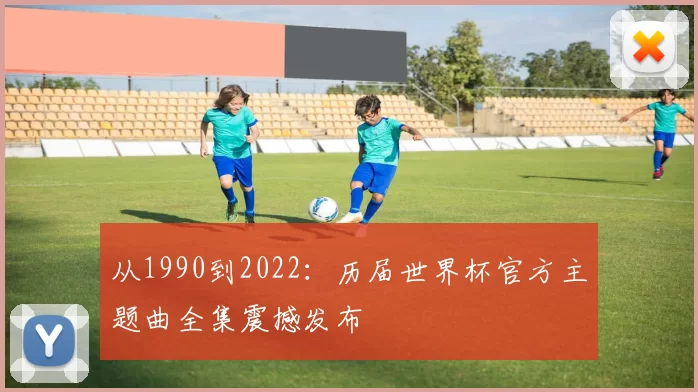 从1990到2022:历届世界杯官方主题曲全集震撼发布