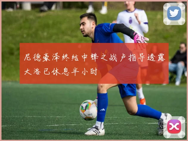 尼德豪泽终结中锋之战卢指导透露大洛已休息半小时