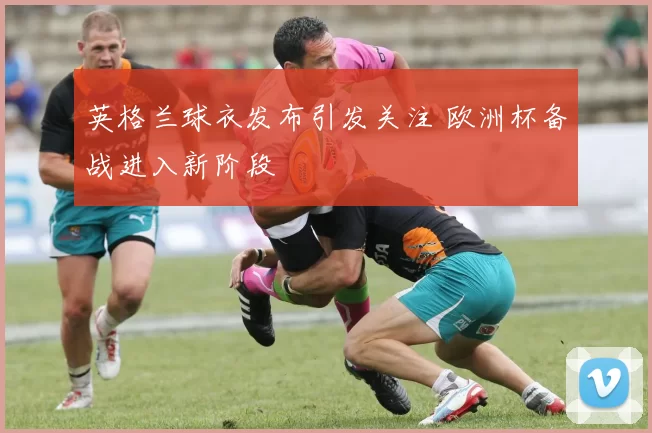 英格兰球衣发布引发关注 欧洲杯备战进入新阶段