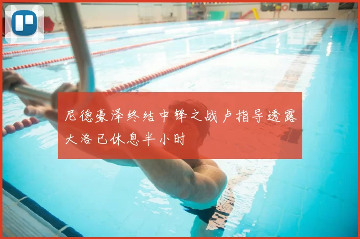 尼德豪泽终结中锋之战卢指导透露大洛已休息半小时