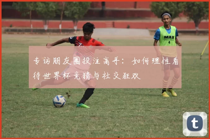 专访朋友圈投注高手：如何理性看待世界杯竞猜与社交狂欢