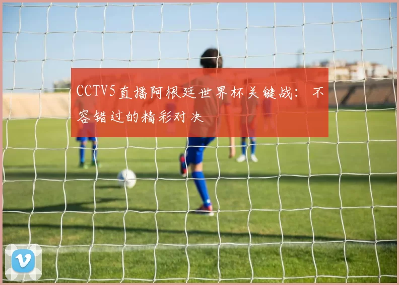 CCTV5直播阿根廷世界杯关键战：不容错过的精彩对决
