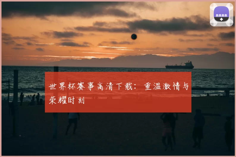 世界杯赛事高清下载：重温激情与荣耀时刻