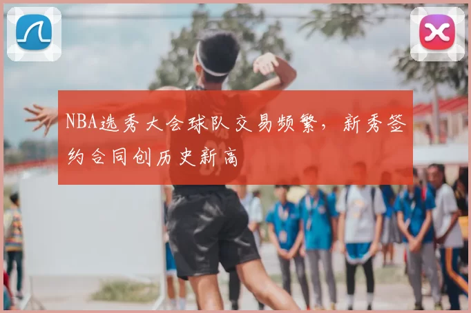 NBA选秀大会球队交易频繁,新秀签约合同创历史新高