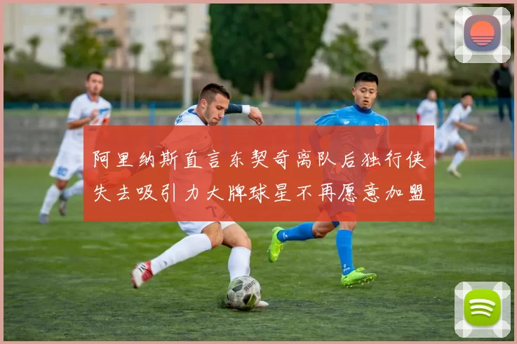 阿里纳斯直言东契奇离队后独行侠失去吸引力大牌球星不再愿意加盟