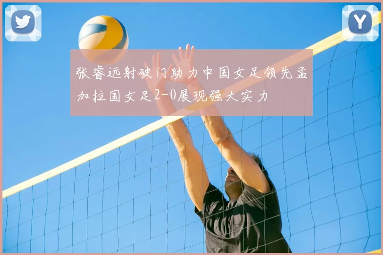 张睿远射破门助力中国女足领先孟加拉国女足2-0展现强大实力