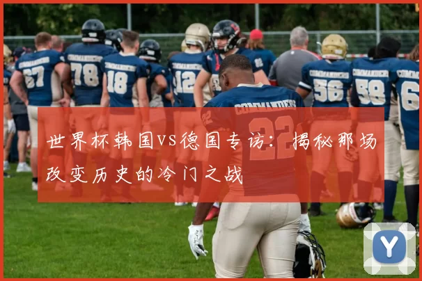 世界杯韩国vs德国专访:揭秘那场改变历史的冷门之战