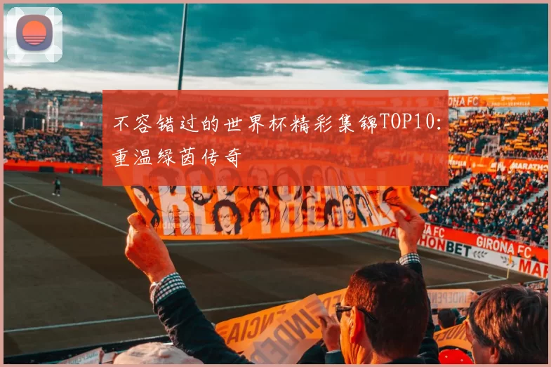不容错过的世界杯精彩集锦TOP10:重温绿茵传奇