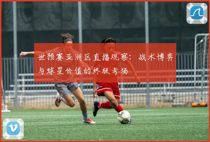 世预赛亚洲区直播观察:战术博弈与球星价值的终极考场
