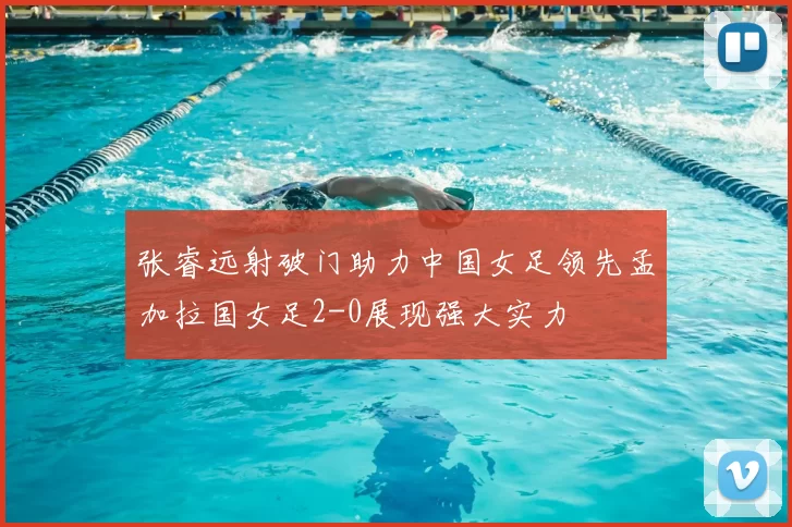 张睿远射破门助力中国女足领先孟加拉国女足2-0展现强大实力