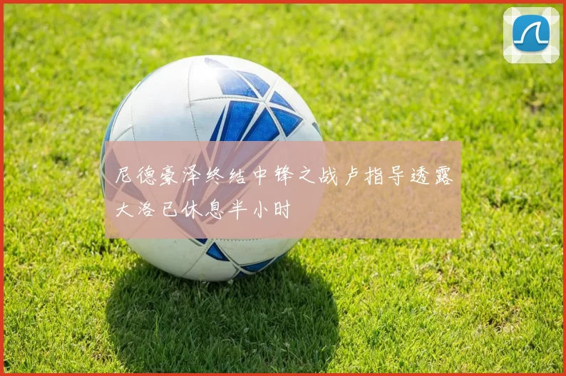 尼德豪泽终结中锋之战卢指导透露大洛已休息半小时