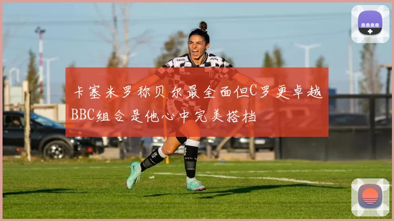 卡塞米罗称贝尔最全面但C罗更卓越BBC组合是他心中完美搭档