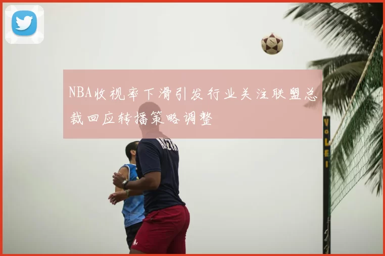 NBA收视率下滑引发行业关注联盟总裁回应转播策略调整