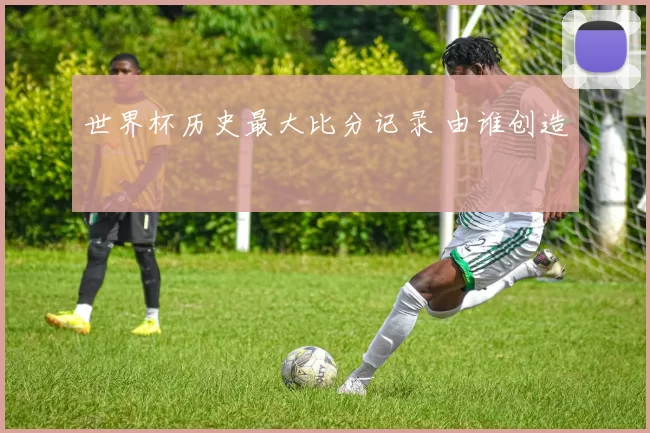 世界杯历史最大比分记录 由谁创造