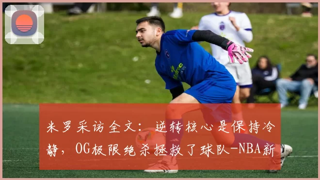 米罗采访全文:逆转核心是保持冷静,OG极限绝杀拯救了球队-NBA新闻