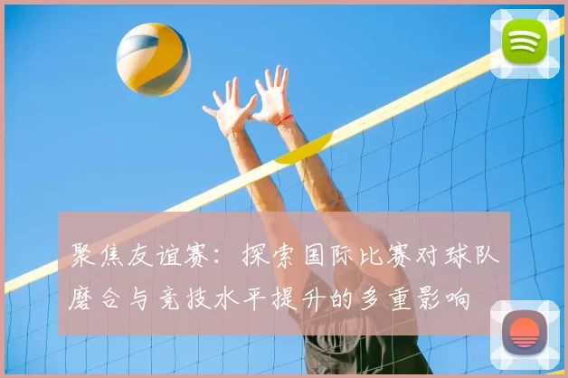 聚焦友谊赛：探索国际比赛对球队磨合与竞技水平提升的多重影响