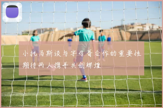 小托马斯谈与字母哥合作的重要性期待两人携手共创辉煌