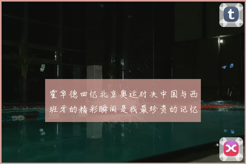 霍华德回忆北京奥运对决中国与西班牙的精彩瞬间是我最珍贵的记忆之一