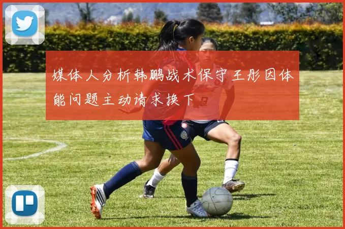媒体人分析韩鹏战术保守王彤因体能问题主动请求换下