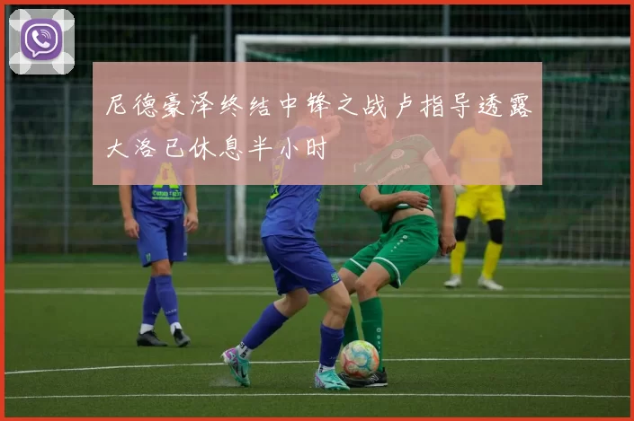 尼德豪泽终结中锋之战卢指导透露大洛已休息半小时