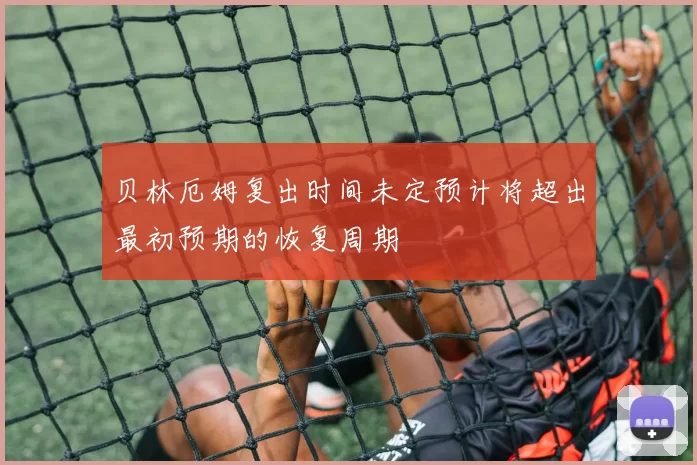 贝林厄姆复出时间未定预计将超出最初预期的恢复周期