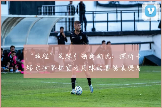 “旅程”足球引领新潮流：探析卡塔尔世界杯官方用球的赛场表现与设计理念