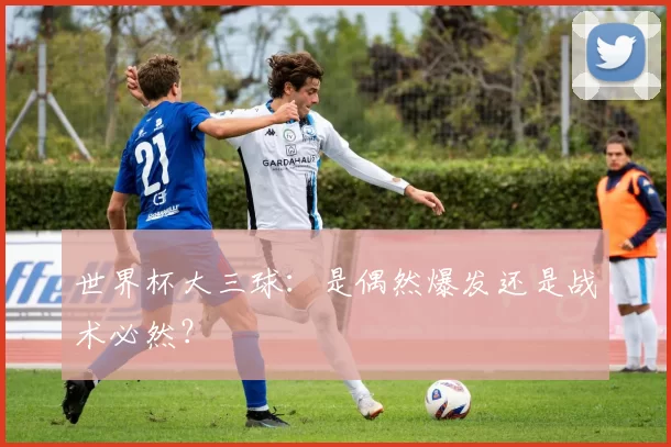 世界杯大三球：是偶然爆发还是战术必然？