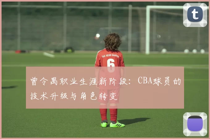 曾令禺职业生涯新阶段：CBA球员的技术升级与角色转变