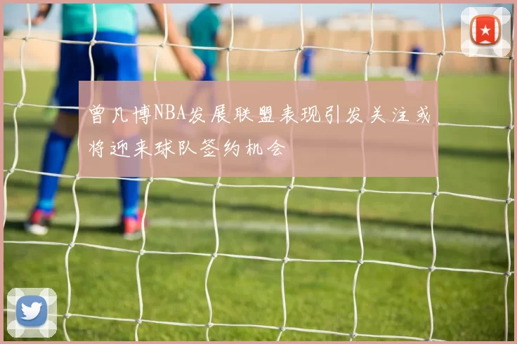 曾凡博NBA发展联盟表现引发关注或将迎来球队签约机会
