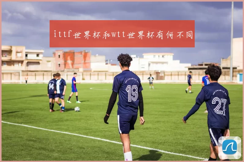 ittf世界杯和wtt世界杯有何不同