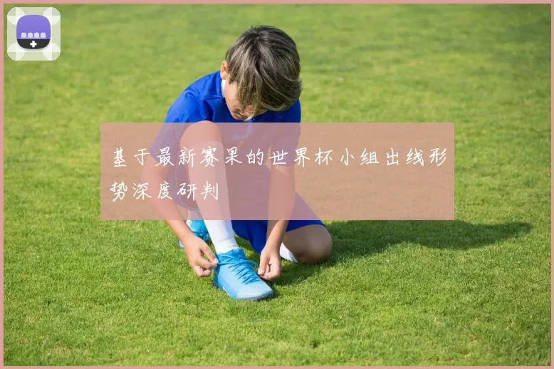 基于最新赛果的世界杯小组出线形势深度研判