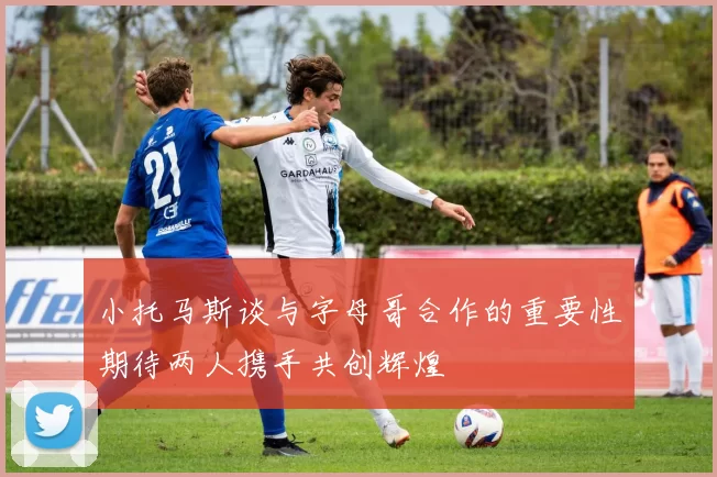 小托马斯谈与字母哥合作的重要性期待两人携手共创辉煌