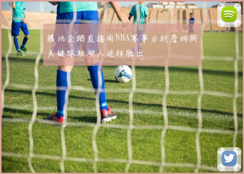 腾讯企鹅直播间NBA赛事分析詹姆斯关键球助湖人逆转胜出