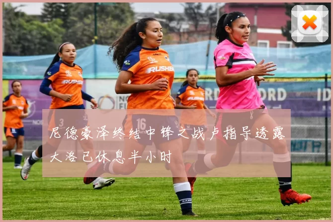 尼德豪泽终结中锋之战卢指导透露大洛已休息半小时