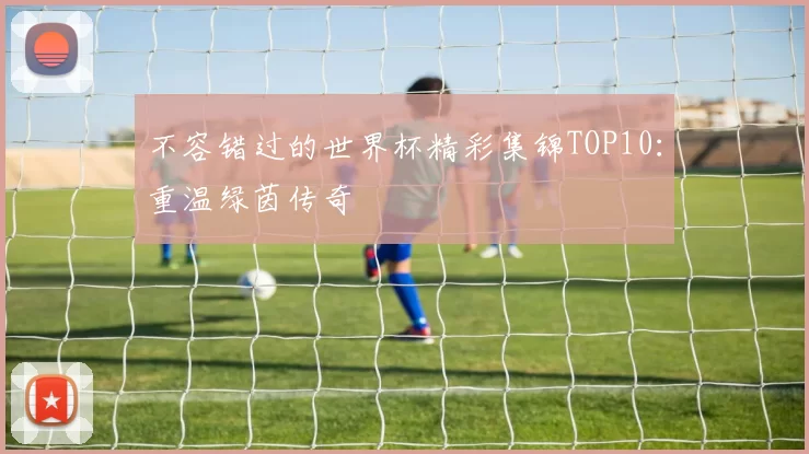 不容错过的世界杯精彩集锦TOP10：重温绿茵传奇