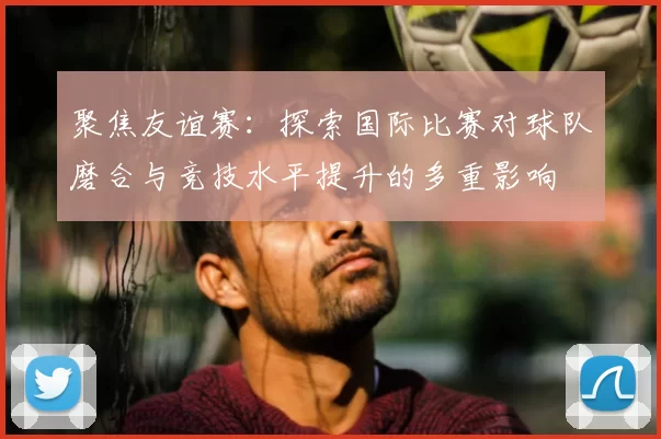 聚焦友谊赛：探索国际比赛对球队磨合与竞技水平提升的多重影响