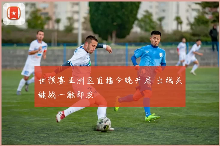 世预赛亚洲区直播今晚开启 出线关键战一触即发