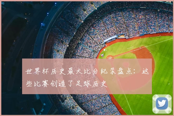 世界杯历史最大比分纪录盘点:这些比赛创造了足球历史