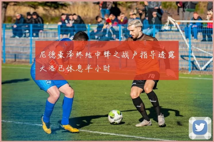 尼德豪泽终结中锋之战卢指导透露大洛已休息半小时