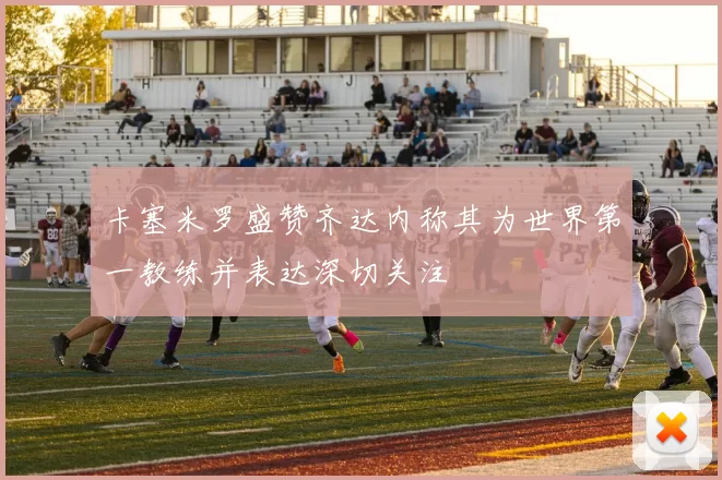 卡塞米罗盛赞齐达内称其为世界第一教练并表达深切关注