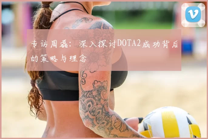 专访周磊：深入探讨DOTA2成功背后的策略与理念