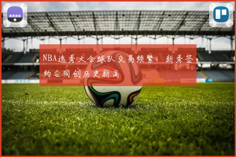 NBA选秀大会球队交易频繁，新秀签约合同创历史新高