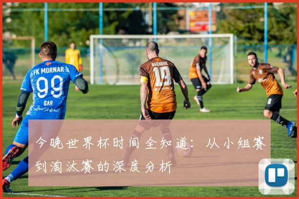 今晚世界杯时间全知道：从小组赛到淘汰赛的深度分析
